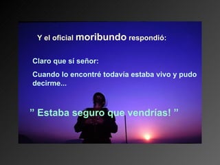 Y el oficial moribundo respondió:


Claro que sí señor:
Cuando lo encontré todavía estaba vivo y pudo
decirme...



” Estaba seguro que vendrías! ”
 