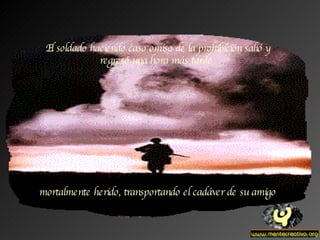 El soldado haciendo caso omiso de la prohibición salió y regresó una hora más tarde  mortalmente herido, transportando el cadáver de su amigo 