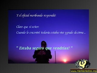 Y el oficial moribundo respondió: Claro que sí señor: Cuando lo encontré todavía estaba vivo y pudo decirme... ”  Estaba seguro que vendrías! ” 