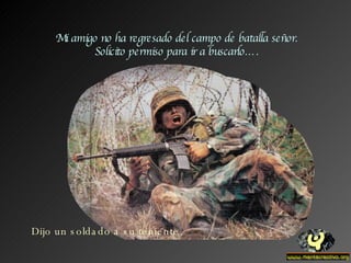 Mi amigo no ha regresado del campo de batalla señor. Solicito permiso para ir a buscarlo…. Dijo un soldado a su teniente. 