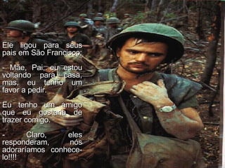 Ele ligou para seus pais em São Francisco: - Mãe, Pai, eu estou voltando para casa, mas, eu tenho um favor a pedir. Eu tenho um amigo que eu gostaria de trazer comigo. - Claro, eles responderam, nós adoraríamos conhece-lo!!!! 