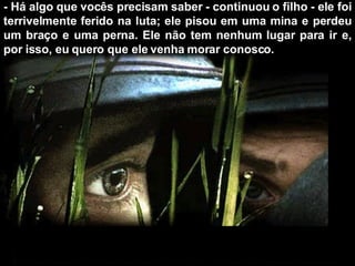 - Há algo que vocês precisam saber - continuou o filho - ele foi terrivelmente ferido na luta; ele pisou em uma mina e perdeu um braço e uma perna. Ele não tem nenhum lugar para ir e, por isso, eu quero que ele venha morar conosco. 