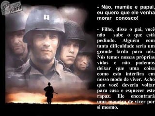 - Não, mamãe e papai, eu quero que ele venha morar  conosco! - Filho, disse o pai, você não  sabe o que está pedindo. Alguém com tanta dificuldade seria um grande fardo para nós. Nós temos nossas próprias vidas e não podemos deixar que uma coisa como esta interfira em nosso modo de viver. Acho que você deveria voltar para casa e esquecer este rapaz. Ele encontrará uma maneira de viver por si mesmo. 