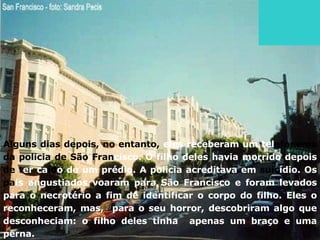 Alguns dias depois, no entanto,  eles receberam um tel efonema da policia de São   Fran cisco. O filho deles havia morrido depois  de t er ca íd o de um prédio. A policia acreditava em  suic ídio. Os  pa is angustiados voaram para São Francisco e foram levados para o necrotério a fim de identificar o corpo do filho. Eles o reconheceram, mas,  para o seu horror, descobriram algo que desconheciam: o filho deles tinha  apenas um braço e uma perna. 