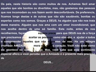 Os pais, nesta historia são como muitos de nos. Achamos fácil amar aqueles que são bonitos ou divertidos, mas, não gostamos das pessoas que nos incomodam ou nos fazem sentir desconfortáveis. De preferencia, ficamos longe destas e de outras que não são saudáveis, bonitas ou espertas como nos somos. Graças a DEUS, ha alguém que não nos trata desta maneira. Alguém que nos ama com um amor incondicional, que nos acolhe dentro de uma só família. Esta noite, antes de nos recolhermos, façamos uma p equena prece  para que DEUS nos de a força que precisamos para  aceitar as pessoas  como elas são, e  ajudar a todos a compreender  aqueles que são difere ntes de nos. Ha um milagre chamado AMIZADE, que  mora em noss o   coração. Você não sabe como ele acontece ou quando surge. Mas, você sabe que este sentimento especial aflora e você percebe que a Amizade é o presente mais precioso de DEUS... 