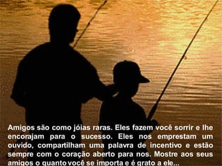Amigos são como jóias raras. Eles fazem você sorrir e lhe encorajam para o sucesso. Eles nos emprestam um ouvido, compartilham uma palavra de incentivo e estão sempre com o coração aberto para nos. Mostre aos seus amigos o quanto você se importa e é grato a ele... 