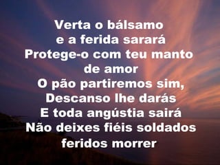 Verta o bálsamo
     e a ferida sarará
Protege-o com teu manto
          de amor
  O pão partiremos sim,
   Descanso lhe darás
  E toda angústia sairá
Não deixes fiéis soldados
      feridos morrer
 