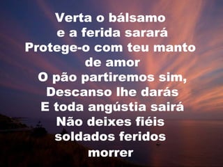 Verta o bálsamo
     e a ferida sarará
Protege-o com teu manto
          de amor
  O pão partiremos sim,
   Descanso lhe darás
  E toda angústia sairá
    Não deixes fiéis
    soldados feridos
          morrer
 