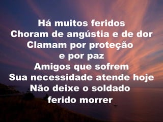 Há muitos feridos
Choram de angústia e de dor
Clamam por proteção
e por paz
Amigos que sofrem
Sua necessidade atende hoje
Não deixe o soldado
ferido morrer
 