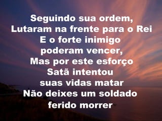 Seguindo sua ordem,
Lutaram na frente para o Rei
E o forte inimigo
poderam vencer,
Mas por este esforço
Satã intentou
suas vidas matar
Não deixes um soldado
ferido morrer
 