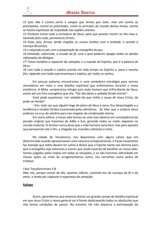 Missão América

12 pois não é contra carne e sangue que temos que lutar, mas sim contra os
principados, contra as potestades, conta os príncipes do mundo destas trevas, contra
as hostes espirituais da iniqüidade nas regiões celestes.
13 Portanto tomai toda a armadura de Deus, para que possais resistir no dia mau e,
havendo feito tudo, permanecer firmes.
14 Estai, pois, firmes, tendo cingidos os vossos lombos com a verdade, e vestida a
couraça da justiça,
15 e calçando os pés com a preparação do evangelho da paz,
16 tomando, sobretudo, o escudo da fé, com o qual podereis apagar todos os dardos
inflamados do Maligno.
17 Tomai também o capacete da salvação, e a espada do Espírito, que é a palavra de
Deus;
18 com toda a oração e súplica orando em todo tempo no Espírito e, para o mesmo
fim, vigiando com toda a perseverança e súplica, por todos os santos,

        Em poucas palavras encontramos o uma verdadeira estratégia para sermos
vencedores em meio a uma batalha espiritual que enfrentamos durante a nossa
existência. A Bíblia proporciona refugio para todo homem que trilha diante de Deus,
existe até um hino evangélico que cita: “Ele não deixa o soldado ferido morrer”.
        Você pode questionar: Um soldado do que milita a causa de Jesus Cristo, de
pode ser ferido?
        - Sim, toda vez que alguém foge do plano de Deus é peca, fica desprotegido e a
tendência e receber feridas ocasionada pelos demônios. Se falar que o próprio Jesus
padeceu na cruz do calvário para nos resgatar da condenação eterna.
        Em outra esfera, a nossa vida tornou-se uma luta adversa em conseqüência do
pecado original que trazemos de Adão e Eva, gerando todos os males expostos no
mundo material. O Senhor nunca disse que a vida humana seria fácil, mas para aqueles
que perseveram até o fim, a chegada nas mansões celestiais é certa.

       Na cidade de Tessalonica, nos deparamos com alguns salvos que em
determinada ocasião apresentavam uma natureza temperamental, e Paulo novamente
faz menção que todos devem ter calma e deixar que o Espírito Santo nos domine para
que o evangelho seja extensivo a outros que ainda haverão de batalhar ao nosso lado.
Somos julgados pelos ímpios em todas as situações, e se não tivermos sobriedade em
nossas ações ao invés de arregimentamos outro, nos tornamos como pedra de
tropeço.

I Aos Tessalonicenses 5:8
Mas nós, porque somos do dia, sejamos sóbrios, vestindo-nos da couraça da fé e do
amor, e tendo por capacete a esperança da salvação;

Epílogo


      Assim, aprendemos que estamos diante um grande campo de batalha espiritual
em que Jesus Cristo o nosso general vai à frente desbravando todos os obstáculos que
não temos condições de passar. No entanto, Ele não dispensa a participação do
 