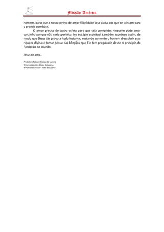Missão América

homem, para que a nossa prova de amor fidelidade seja dada aos que se alistam para
o grande combate.
       O amor precisa de outra esfera para que seja completo; ninguém pode amar
sonzinho porque não seria perfeito. No estágio espiritual também acontece assim; de
modo que Deus dar prova a todo instante, restando somente o homem descobrir essa
riqueza divina e tomar posse das bênçãos que Ele tem preparado desde o principio da
fundação do mundo.

Jesus te ama.

Presbítero Robson Colaço de Lucena
Webmaster Alice Alves de Lucena
Webmaster Alisson Alves de Lucena
 