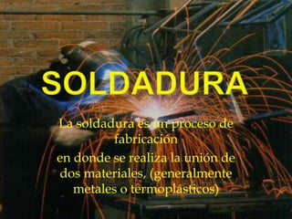 SOLDADURA La soldadura es un proceso de fabricación en donde se realiza la unión de dos materiales, (generalmente metales o termoplásticos) 