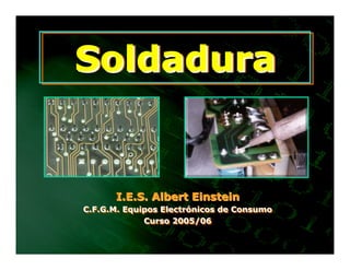 Soldadura


      I.E.S. Albert Einstein
C.F.G.M. Equipos Electrónicos de Consumo
C.F.G.M. Equipos Electrónicos de Consumo
             Curso 2005/06
              Curso 2005/06
 