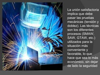 La unión satisfactoria implica que debe pasar las pruebas mecánicas (tensión y doblez). Las técnicas son los diferentes procesos (SMAW, SAW, GTAW, etc.) utilizados para la situación más conveniente y favorable, lo que hace que sea lo más económico, sin dejar de lado la seguridad 