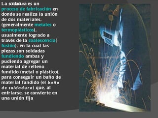 La  soldadura  es un  proceso de fabricación  en donde se realiza la unión de dos materiales, (generalmente  metales  o  termoplásticos ), usualmente logrado a través de la  coalescencia ( fusión ), en la cual las piezas son soldadas  fundiendo  ambas y pudiendo agregar un material de relleno fundido (metal o plástico), para conseguir un baño de material fundido (el  baño de soldadura ) que, al enfriarse, se convierte en una unión fija 