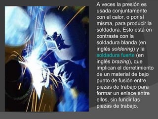 A veces la presión es usada conjuntamente con el calor, o por sí misma, para producir la soldadura. Esto está en contraste con la soldadura blanda (en inglés  soldering ) y la  soldadura fuerte  (en inglés  brazing ), que implican el derretimiento de un material de bajo punto de fusión entre piezas de trabajo para formar un enlace entre ellos, sin fundir las piezas de trabajo. 