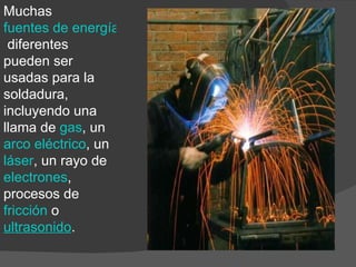 Muchas  fuentes de energía  diferentes pueden ser usadas para la soldadura, incluyendo una llama de  gas , un  arco eléctrico , un  láser , un rayo de  electrones , procesos de  fricción  o ultrasonido . 
