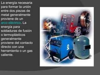 La energía necesaria para formar la unión entre dos piezas de metal generalmente proviene de un  arco eléctrico . La energía para soldaduras de fusión o termoplásticos generalmente proviene del contacto directo con una herramienta o un gas caliente. 