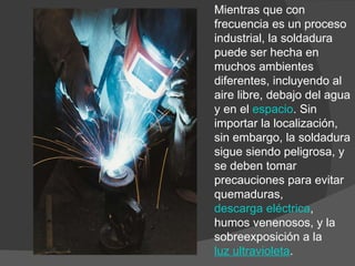 Mientras que con frecuencia es un proceso industrial, la soldadura puede ser hecha en muchos ambientes diferentes, incluyendo al aire libre, debajo del agua y en el  espacio . Sin importar la localización, sin embargo, la soldadura sigue siendo peligrosa, y se deben tomar precauciones para evitar quemaduras,  descarga eléctrica , humos venenosos, y la sobreexposición a la  luz ultravioleta . 