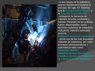   La tecnología de la soldadura avanzó rápidamente durante el principio del siglo XX mientras que la  Primera Guerra Mundial  y la  Segunda Guerra Mundial  condujeron la demanda de métodos de junta confiables y baratos. Después de las guerras, fueron desarrolladas varias técnicas modernas de soldadura, incluyendo métodos manuales como la  Soldadura manual de metal por arco , ahora uno de los más populares métodos de soldadura, así como procesos semiautomáticos y automáticos tales como  Soldadura GMAW ,  soldadura de arco sumergido ,  soldadura de arco con núcleo de fundente  y  soldadura por electroescoria . 