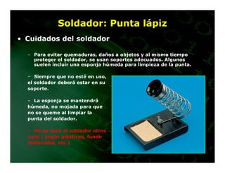 Soldador: Punta lápiz
• Cuidados del soldador

  – Para evitar quemaduras, daños a objetos y al mismo tiempo
    proteger el soldador, se usan soportes adecuados. Algunos
    suelen incluir una esponja húmeda para limpieza de la punta.

  – Siempre que no esté en uso,
  el soldador deberá estar en su
  soporte.

  – La esponja se mantendrá
  húmeda, no mojada para que
  no se queme al limpiar la
  punta del soldador.

  – No se dará al soldador otros
  usos ( pegar plásticos, fundir
  materiales, etc.)
 