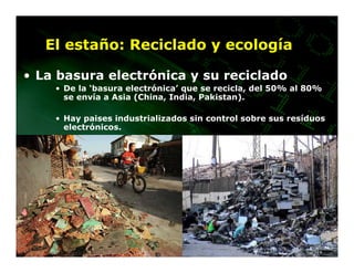 El estaño: Reciclado y ecología

• La basura electrónica y su reciclado
    • De la ‘basura electrónica’ que se recicla, del 50% al 80%
      se envía a Asia (China, India, Pakistan).

    • Hay paises industrializados sin control sobre sus resíduos
      electrónicos.
 