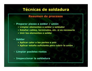 Técnicas de soldadura
            Resumen de procesos

– Preparar piezas a soldar / unión
   • Limpiar elementos a soldar y soldador
   • Estañar cables, terminales, etc. si es necesario
   • Unir los elementos a soldar


– Soldar
   • Aplicar calor a las partes a unir
   • Aplicar estaño suficiente para cubrir la unión


– Limpiar posibles restos

– Inspeccionar la soldadura
 
