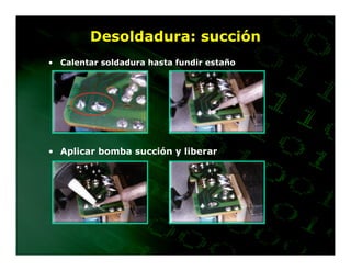 Desoldadura: succión
• Calentar soldadura hasta fundir estaño




• Aplicar bomba succión y liberar
 