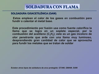 SOLDADURA OXIACETILÉNICA (OAW)SOLDADURA OXIACETILÉNICA (OAW)
Estos emplean el calor de los gases en combustión paraEstos emplean el calor de los gases en combustión para
fundir o calentar el metal basefundir o calentar el metal base..
Este procedimiento por fusión usa como fuente calorífica laEste procedimiento por fusión usa como fuente calorífica la
llama que se logra en un soplete especial, por lallama que se logra en un soplete especial, por la
combustión del acetileno (Ccombustión del acetileno (C22HH22); este es un gas incoloro de); este es un gas incoloro de
olor penetrante que arde con una llama muy luminoso,olor penetrante que arde con una llama muy luminoso,
desprendiendo gran cantidad de calor que se aprovechadesprendiendo gran cantidad de calor que se aprovecha
para fundir los metales que se tratan de soldarpara fundir los metales que se tratan de soldar
Existen otros tipos de soldadura de arco protegido: GTAW, GMAW, SAWExisten otros tipos de soldadura de arco protegido: GTAW, GMAW, SAW
 