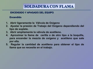 ENCENDIDO Y APAGADO DEL EQUIPOENCENDIDO Y APAGADO DEL EQUIPO
EncendidoEncendido
1. Abrir ligeramente la Válvula de Oxigeno
2. Ajustar la presión de Trabajo del Oxigeno dependiendo del
tipo de soplete.
3. Abrir ampliamente la válvula de acetileno.
4. Aproximar la llama de cerilla o de otro tipo a la boquilla,
para encender la mezcla de oxigeno y acetileno que sale
por ella.
5. Regular la cantidad de acetileno para obtener el tipo de
llama que se necesite en el trabajo.
 