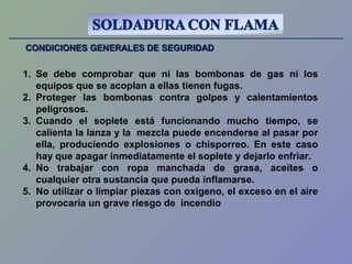 CONDICIONES GENERALES DE SEGURIDADCONDICIONES GENERALES DE SEGURIDAD
1. Se debe comprobar que ni las bombonas de gas ni los
equipos que se acoplan a ellas tienen fugas.
2. Proteger las bombonas contra golpes y calentamientos
peligrosos.
3. Cuando el soplete está funcionando mucho tiempo, se
calienta la lanza y la mezcla puede encenderse al pasar por
ella, produciendo explosiones o chisporreo. En este caso
hay que apagar inmediatamente el soplete y dejarlo enfriar.
4. No trabajar con ropa manchada de grasa, aceites o
cualquier otra sustancia que pueda inflamarse.
5. No utilizar o limpiar piezas con oxigeno, el exceso en el aire
provocaría un grave riesgo de incendio
 