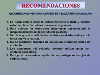 RECOMENDACIONES PARA CUANDO SE REALIZA UNA SOLDADURARECOMENDACIONES PARA CUANDO SE REALIZA UNA SOLDADURA
1. La pinza deberá estar lo suficientemente aislada y cuando
esté bajo tensión deberá tomarse con guantes.
2. Para colocar los electrodos debe estar desconectada la
máquina además se deben utilizar guantes.
3. Verificar que el cristal de las caretas sea el adecuado para la
tarea que va a realizar.
4. No se realizarán trabajos de soldadura utilizando lentes de
contacto.
5. Los ayudantes del soldador deberán utilizar gafas con
cristales especiales.
6. Para picar la escoria o cepillar deben protegerse los ojos de
salpicaduras.
 