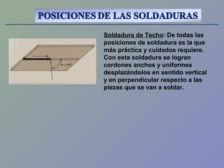 Soldadura de Techo: De todas las
posiciones de soldadura es la que
más práctica y cuidados requiere.
Con esta soldadura se logran
cordones anchos y uniformes
desplazándolos en sentido vertical
y en perpendicular respecto a las
piezas que se van a soldar.
 