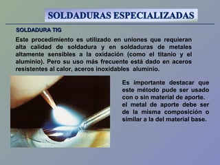 SOLDADURA TIGSOLDADURA TIG
Este procedimiento es utilizado en uniones que requieran
alta calidad de soldadura y en soldaduras de metales
altamente sensibles a la oxidación (como el titanio y el
aluminio). Pero su uso más frecuente está dado en aceros
resistentes al calor, aceros inoxidables aluminio.
Es importante destacar que
este método pude ser usado
con o sin material de aporte.
el metal de aporte debe ser
de la misma composición o
similar a la del material base.
 