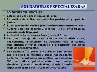 SOLDADURA TIG. VENTAJASSOLDADURA TIG. VENTAJAS
 Estabilidad y la concentración del arco.
 Es factible de utilizar en todas las posiciones y tipos de
juntas
 Buen aspecto del cordón (con terminaciones suaves y lisas)
 Ausencia de salpicaduras y escorias (lo que evita trabajos
posteriores de limpieza).
 Aplicabilidad a espesores finos (desde 0,3 mm).
 La gran ventaja de este método de soldadura es,
básicamente, la obtención de cordones más resistentes,
más dúctiles y menos sensibles a la corrosión que en el
resto de procedimientos.
 La soldadura TIG puede ser utilizada para soldar
casi todo tipo de metales y puede hacerse tanto
de forma manual como automática. La soldadura
TIG, se utiliza principalmente para soldar
aluminio, y aceros inoxidables, donde lo más
importante es una buena calidad de soldadura.
 