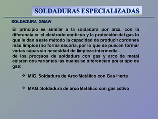 SOLDADURA GMAWSOLDADURA GMAW
El principio es similar a la soldadura por arco, con la
diferencia en el electrodo continuo y la protección del gas lo
que le dan a este método la capacidad de producir cordones
más limpios (no forma escoria, por lo que se pueden formar
varias capas sin necesidad de limpieza intermedia).
de los procesos de soldadura con gas y arco de metal
existen dos variantes las cuales se diferencian por el tipo de
gas:
 MIG. Soldadura de Arco Metálico con Gas Inerte
 MAG. Soldadura de arco Metálico con gas activo
 