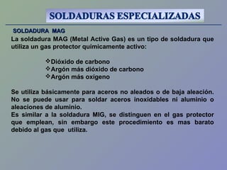 SOLDADURA MAGSOLDADURA MAG
La soldadura MAG (Metal Active Gas) es un tipo de soldadura que
utiliza un gas protector químicamente activo:
Dióxido de carbono
Argón más dióxido de carbono
Argón más oxígeno
Se utiliza básicamente para aceros no aleados o de baja aleación.
No se puede usar para soldar aceros inoxidables ni aluminio o
aleaciones de aluminio.
Es similar a la soldadura MIG, se distinguen en el gas protector
que emplean, sin embargo este procedimiento es mas barato
debido al gas que utiliza.
 