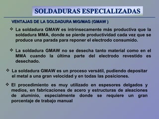 VENTAJAS DE LA SOLDADURA MIG/MAG (GMAW )VENTAJAS DE LA SOLDADURA MIG/MAG (GMAW )
 La soldadura GMAW es intrínsecamente más productiva que la
soldadura MMA, donde se pierde productividad cada vez que se
produce una parada para reponer el electrodo consumido.
 La soldadura GMAW es un proceso versátil, pudiendo depositar
el metal a una gran velocidad y en todas las posiciones.
 La soldadura GMAW no se desecha tanto material como en el
MMA cuando la última parte del electrodo revestido es
desechado.
 El procedimiento es muy utilizado en espesores delgados y
medios, en fabricaciones de acero y estructuras de aleaciones
de aluminio, especialmente donde se requiere un gran
porcentaje de trabajo manual
 