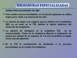 GASES PARA SOLDADURA TIG, MIGGASES PARA SOLDADURA TIG, MIG
 Para soldar aceros Inoxidables, en el escudo gaseoso se utiliza
argón puro, helio o la mezcla de los dos.
 La adición de nitrógeno en la soldadura TIG no es
recomendable. Tanto en la soldadura Manual y realización de
juntas por debajo de un espesor de 1,6 mm se prefiere al argón
como escudo gaseoso
 La mezcla de argón con oxígeno que se utilizan en la soldadura
MIG no se usan en la TIG, debido al rápido deterioro del
electrodo de tungsteno.
 En la TIG la combinación de fundentes e H2 provoca
porosidades en el cordón de soldadura.
 