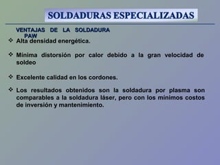 VENTAJAS DE LA SOLDADURAVENTAJAS DE LA SOLDADURA
PAWPAW
 Alta densidad energética.
 Excelente calidad en los cordones.
 Mínima distorsión por calor debido a la gran velocidad de
soldeo
 Los resultados obtenidos son la soldadura por plasma son
comparables a la soldadura láser, pero con los mínimos costos
de inversión y mantenimiento.
 