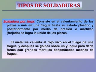 Soldadura por forja: Consiste en el calentamiento de las
piezas a unir en una fragua hasta su estado plástico y
posteriormente por medio de presión o martilleo
(forjado) se logra la unión de las piezas.
El metal se calienta al rojo vivo en el fuego de una
fragua, y después se golpea sobre un yunque para darle
forma con grandes martillos denominados machos de
fragua.
 