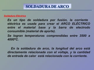Soldadura Eléctrica
Es un tipo de soldadura por fusión, la corriente
eléctrica es usada para crear el ARCO ELÉCTRICO
entre el material base y la barra de electrodo
consumible (material de aporte).
Se logran temperaturas comprendidas entre 3500 a
4000ºC.
En la soldadura de arco, la longitud del arco está
directamente relacionada con el voltaje, y la cantidad
de entrada de calor está relacionada con la corriente.
 