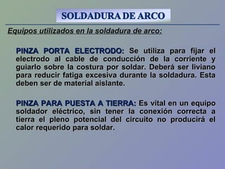 Equipos utilizados en la soldadura de arco:
PINZA PORTA ELECTRODO:PINZA PORTA ELECTRODO: Se utiliza para fijar elSe utiliza para fijar el
electrodo al cable de conducción de la corriente yelectrodo al cable de conducción de la corriente y
guiarlo sobre la costura por soldar. Deberá ser livianoguiarlo sobre la costura por soldar. Deberá ser liviano
para reducir fatiga excesiva durante la soldadura. Estapara reducir fatiga excesiva durante la soldadura. Esta
deben ser de material aislante.deben ser de material aislante.
PINZA PARA PUESTA A TIERRA:PINZA PARA PUESTA A TIERRA: Es vital en un equipoEs vital en un equipo
soldador eléctrico, sin tener la conexión correcta asoldador eléctrico, sin tener la conexión correcta a
tierra el pleno potencial del circuito no producirá eltierra el pleno potencial del circuito no producirá el
calor requerido para soldar.calor requerido para soldar.
 