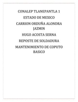CONALEP TLANEPANTLA 1
ESTADO DE MEXICO
CARRION ORDUÑA ALONDRA
JAZMIN
HUGO ACOSTA SERNA
REPOSTE DE SOLDADURA
MANTENIMIENTO DE COPUTO
BASICO
 