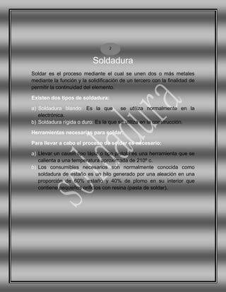 Soldadura
Soldar es el proceso mediante el cual se unen dos o más metales
mediante la función y la solidificación de un tercero con la finalidad de
permitir la continuidad del elemento.
Existen dos tipos de soldadura:
a) Soldadura blando: Es la que se utiliza normalmente en la
electrónica.
b) Soldadura rígida o duro: Es la que se utiliza en la construcción.
Herramientas necesarias para soldar:
Para llevar a cabo el proceso de soldar es necesario:
a) Llevar un cautín tipo lápiz o tipo pistola es una herramienta que se
calienta a una temperatura aproximada de 210º c.
b) Los consumibles necesarios son normalmente conocida como
soldadura de estaño es un hilo generado por una aleación en una
proporción de 60% estaño y 40% de plomo en su interior que
contiene pequeños orificios con resina (pasta de soldar).
2
 