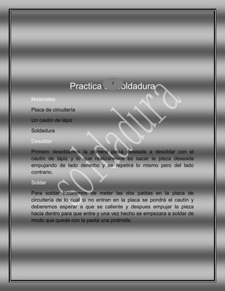 Practica de soldadura
Materiales:
Placa de circuitería
Un cautín de lápiz
Soldadura
Desoldar
Primero desoldamos la primera pieza deseada a desoldar con el
cautín de lápiz y lo que realizaremos es sacar la pieza deseada
empujando de lado derecho y se repetirá lo mismo pero del lado
contrario.
Soldar
Para soldar trataremos de meter las dos patitas en la placa de
circuitería de lo cual si no entran en la placa se pondrá el cautín y
deberemos esperar a que se caliente y despues empujar la pieza
hacia dentro para que entre y una vez hecho se empezara a soldar de
modo que quede con la pasta una pirámide.
3
 