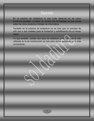 Opinión
En la práctica de soldadura lo que pude observar es de cómo
podemos desoldar y soldar un circuito con la finalidad de que pueda
saber de cómo podemos trabajar de informática.
También en la práctica de soldadura no es más que un proceso de
unir uno o dos metales para la fundación y solidificación de un tercer
metal.
Ya que también existen dos tipos de soldadura pero creo que la más
utilizada es la de construcción ya que para varias personas es la más
conveniente.
5
 