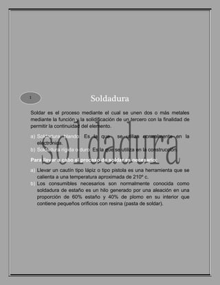 Soldadura
Soldar es el proceso mediante el cual se unen dos o más metales
mediante la función y la solidificación de un tercero con la finalidad de
permitir la continuidad del elemento.
a) Soldadura blando: Es la que se utiliza normalmente en la
electrónica.
b) Soldadura rígida o duro: Es la que se utiliza en la construcción.
Para llevar a cabo el proceso de soldar es necesario:
a) Llevar un cautín tipo lápiz o tipo pistola es una herramienta que se
calienta a una temperatura aproximada de 210º c.
b) Los consumibles necesarios son normalmente conocida como
soldadura de estaño es un hilo generado por una aleación en una
proporción de 60% estaño y 40% de plomo en su interior que
contiene pequeños orificios con resina (pasta de soldar).
1
 
