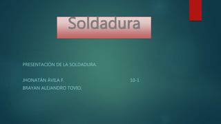 PRESENTACIÓN DE LA SOLDADURA.
JHONATÁN ÁVILA F. 10-1
BRAYAN ALEJANDRO TOVIO.
 